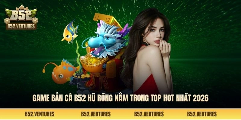 Game bắn cá B52 hũ rồng nằm trong top hot nhất 2026