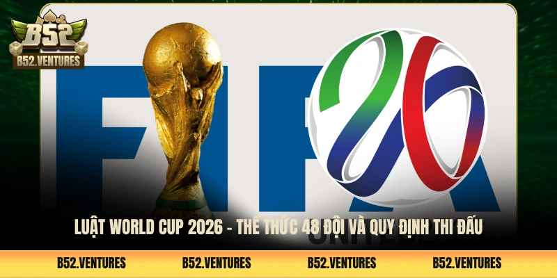 Luật World Cup 2026 - Thể Thức 48 Đội Và Quy Định Thi Đấu